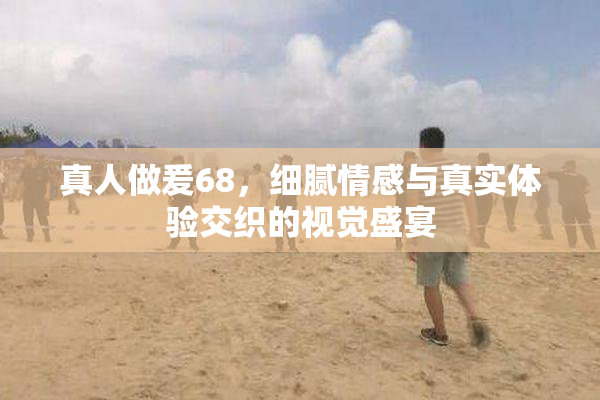 真人做爰68，细腻情感与真实体验交织的视觉盛宴