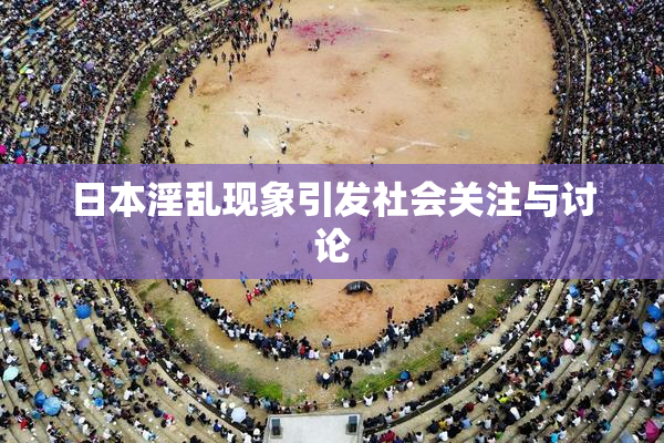 日本淫乱现象引发社会关注与讨论