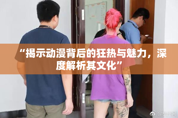 “揭示动漫背后的狂热与魅力，深度解析其文化”