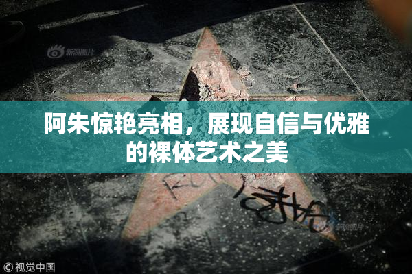 阿朱惊艳亮相，展现自信与优雅的裸体艺术之美