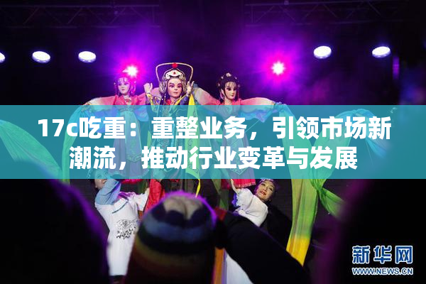 17c吃重：重整业务，引领市场新潮流，推动行业变革与发展