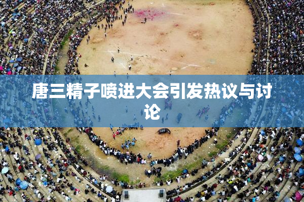 唐三精子喷进大会引发热议与讨论