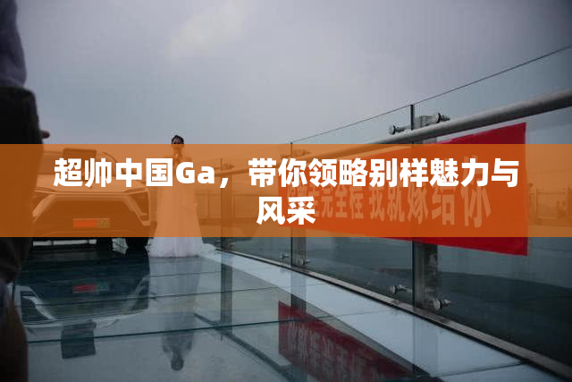 超帅中国Ga，带你领略别样魅力与风采