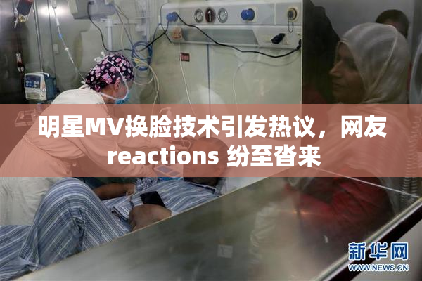 明星MV换脸技术引发热议，网友 reactions 纷至沓来