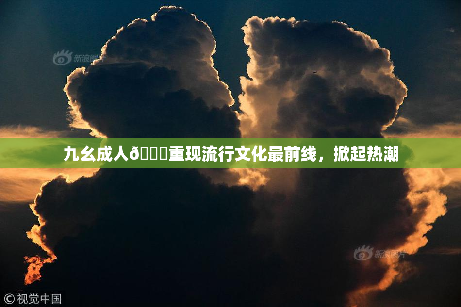 九幺成人🔞重现流行文化最前线，掀起热潮