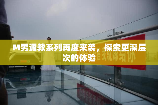 M男调教系列再度来袭，探索更深层次的体验