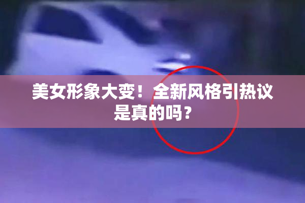 美女形象大变！全新风格引热议是真的吗？
