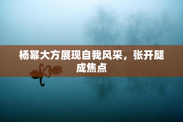 杨幂大方展现自我风采，张开腿成焦点