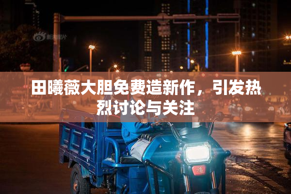 田曦薇大胆免费造新作，引发热烈讨论与关注