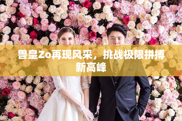 兽皇Zo再现风采，挑战极限拼搏新高峰