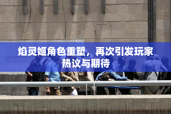 焰灵姬角色重塑，再次引发玩家热议与期待