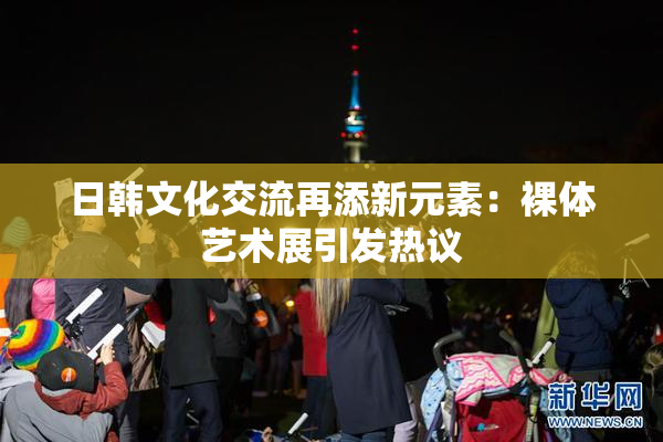 日韩文化交流再添新元素：裸体艺术展引发热议