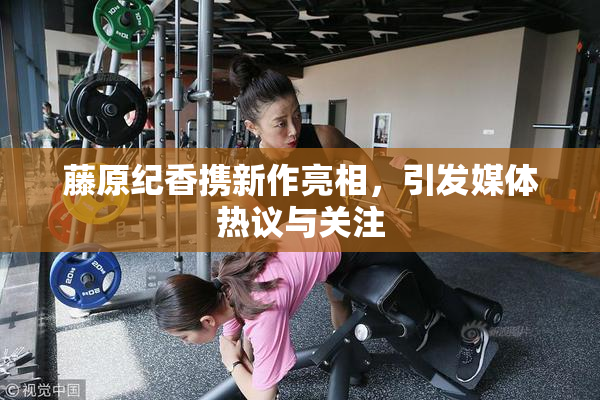 藤原纪香携新作亮相，引发媒体热议与关注