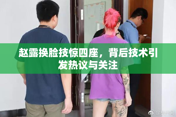 赵露换脸技惊四座，背后技术引发热议与关注