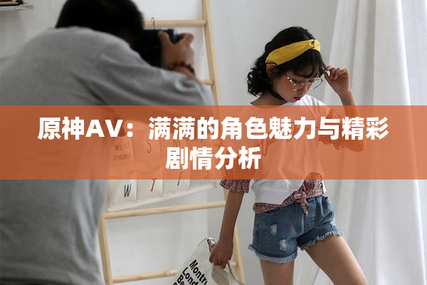 原神AV：满满的角色魅力与精彩剧情分析