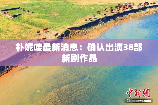 朴妮唛最新消息：确认出演38部新剧作品