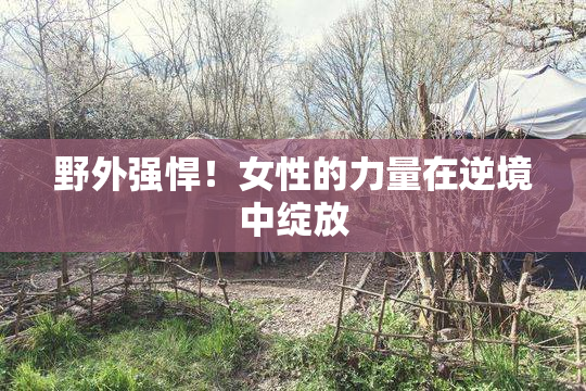 野外强悍！女性的力量在逆境中绽放