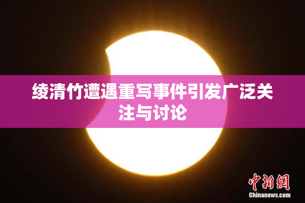 绫清竹遭遇重写事件引发广泛关注与讨论