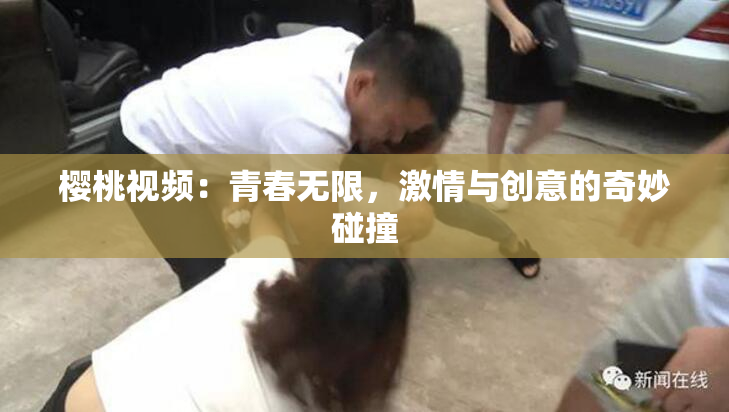樱桃视频：青春无限，激情与创意的奇妙碰撞