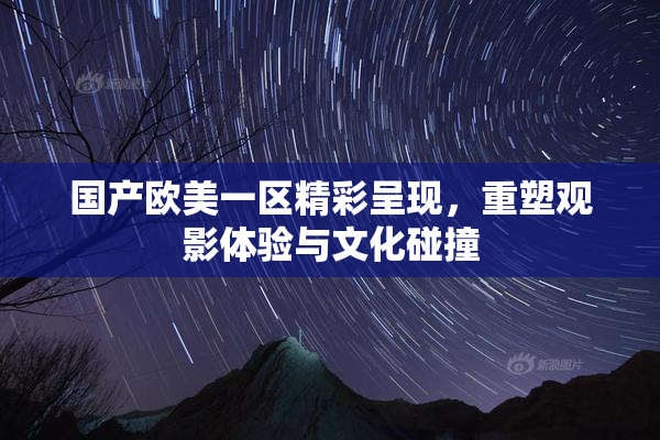 国产欧美一区精彩呈现，重塑观影体验与文化碰撞