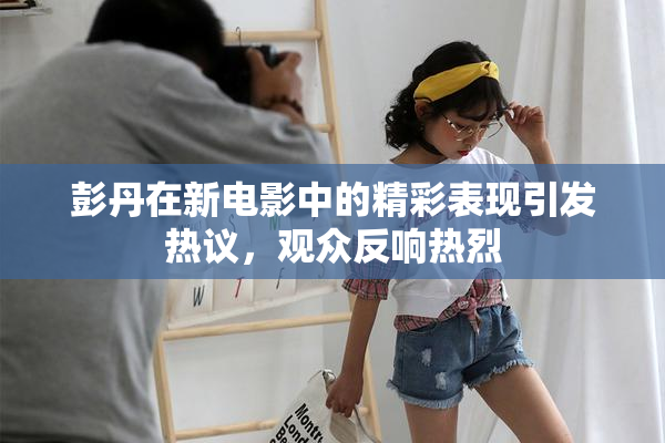 彭丹在新电影中的精彩表现引发热议，观众反响热烈