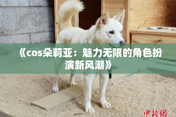《cos朵莉亚：魅力无限的角色扮演新风潮》