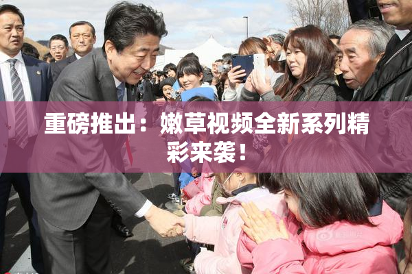 重磅推出：嫩草视频全新系列精彩来袭！