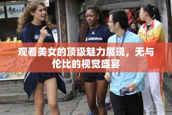 观看美女的顶级魅力展现，无与伦比的视觉盛宴