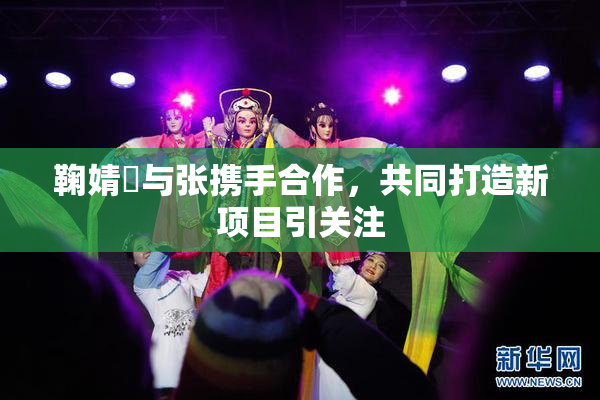 鞠婧祎与张携手合作，共同打造新项目引关注