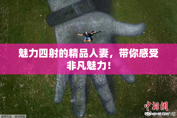 魅力四射的精品人妻，带你感受非凡魅力！