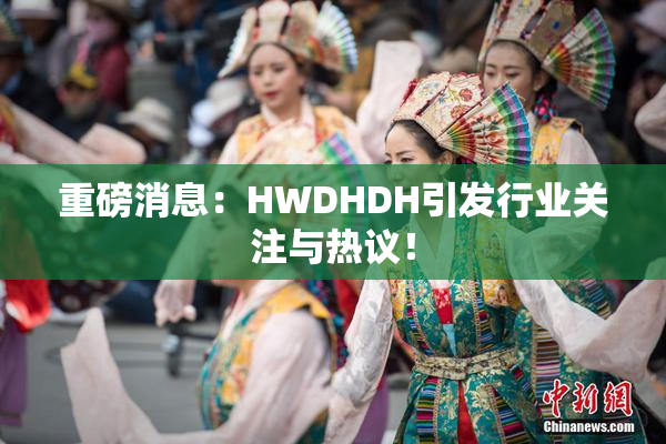 重磅消息：HWDHDH引发行业关注与热议！