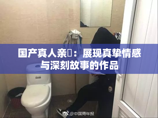 国产真人亲妺：展现真挚情感与深刻故事的作品