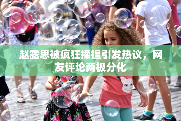 赵露思被疯狂揉捏引发热议，网友评论两极分化