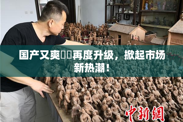 国产又爽❌‌再度升级，掀起市场新热潮！