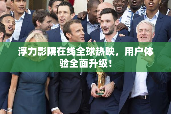 浮力影院在线全球热映，用户体验全面升级！