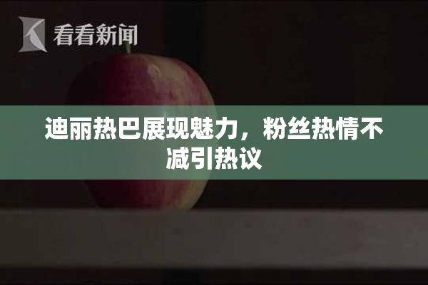 迪丽热巴展现魅力，粉丝热情不减引热议