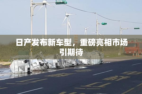 日产发布新车型，重磅亮相市场引期待
