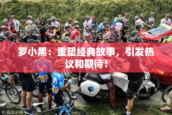 罗小黑：重塑经典故事，引发热议和期待！