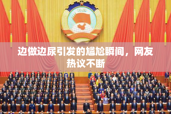 边做边尿引发的尴尬瞬间，网友热议不断