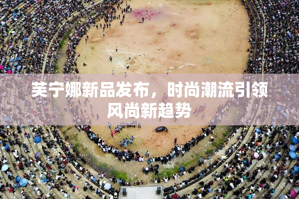 芙宁娜新品发布，时尚潮流引领风尚新趋势