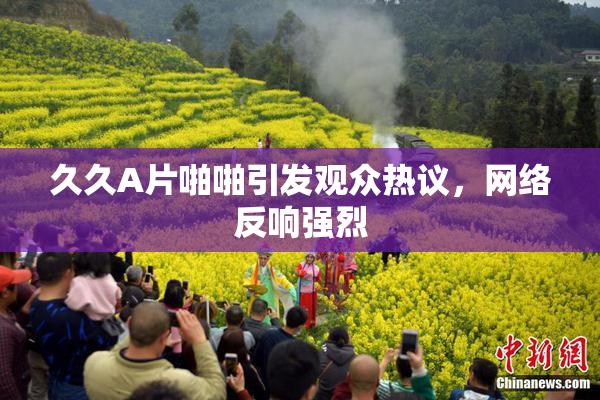 久久A片啪啪引发观众热议，网络反响强烈