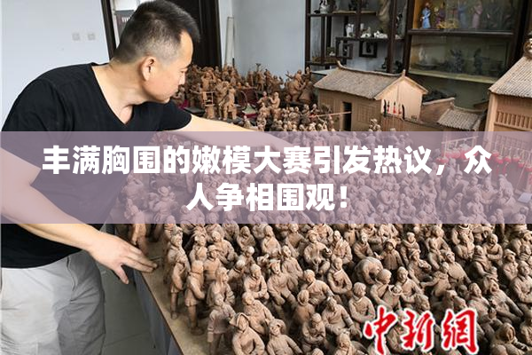 丰满胸围的嫩模大赛引发热议，众人争相围观！