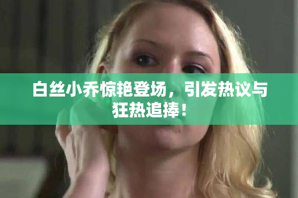 白丝小乔惊艳登场，引发热议与狂热追捧！