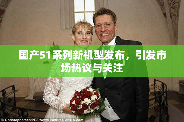 国产51系列新机型发布，引发市场热议与关注
