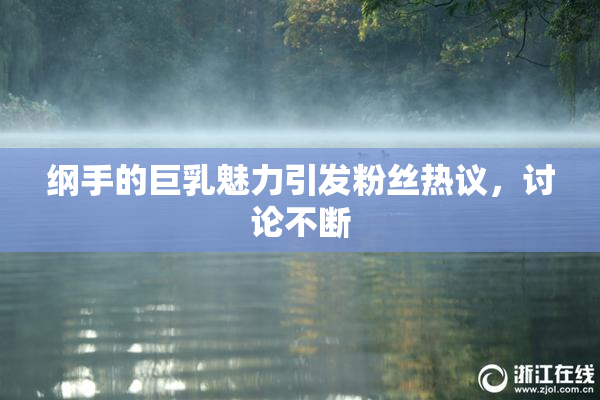 纲手的巨乳魅力引发粉丝热议，讨论不断