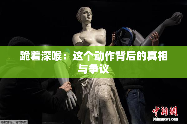 跪着深喉：这个动作背后的真相与争议