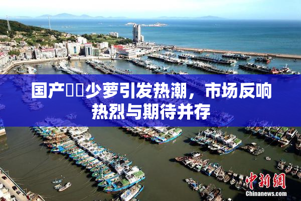 国产❌‌少萝引发热潮，市场反响热烈与期待并存