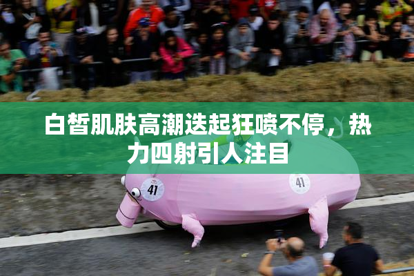 白皙肌肤高潮迭起狂喷不停，热力四射引人注目