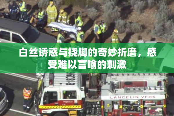 白丝诱惑与挠脚的奇妙折磨，感受难以言喻的刺激