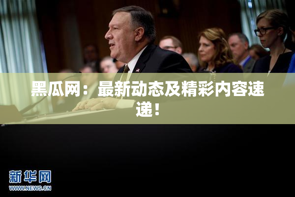黑瓜网：最新动态及精彩内容速递！